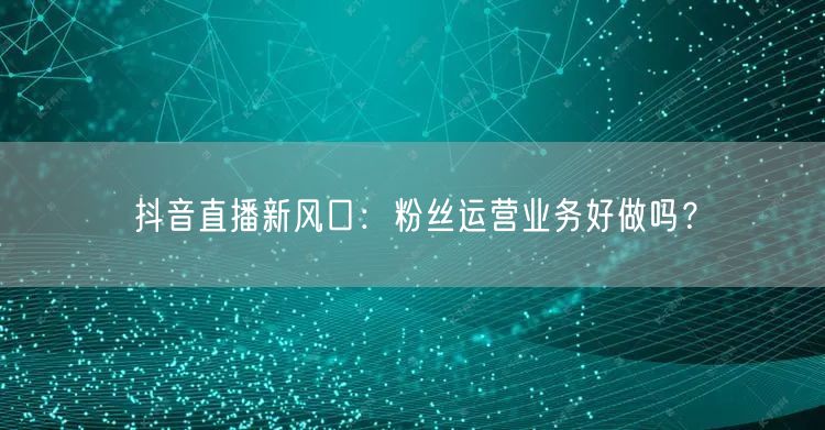 抖音直播新风口：粉丝运营业务好做吗？