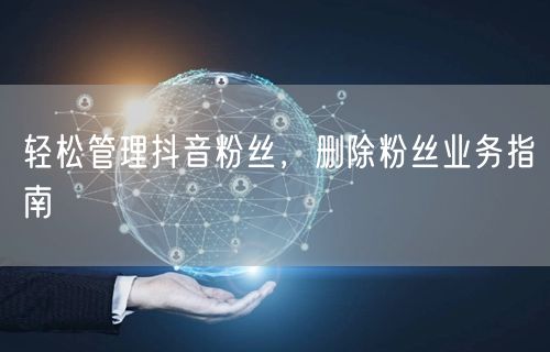 轻松管理抖音粉丝，删除粉丝业务指南