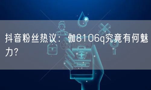 抖音粉丝热议：伽8106q究竟有何魅力？