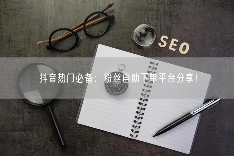 抖音热门必备：粉丝自助下单平台分享！