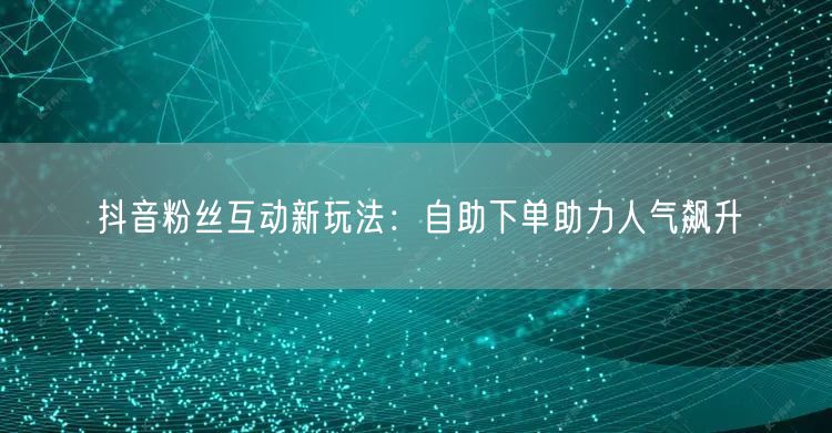 抖音粉丝互动新玩法：自助下单助力人气飙升