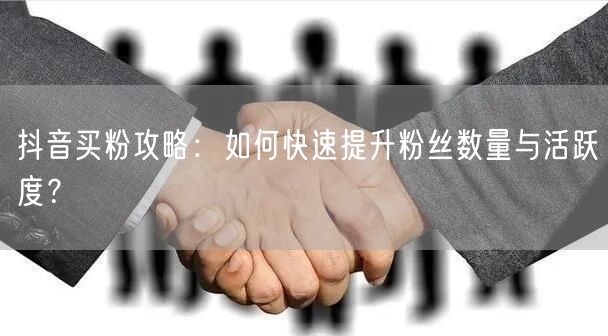 抖音买粉攻略：如何快速提升粉丝数量与活跃度？