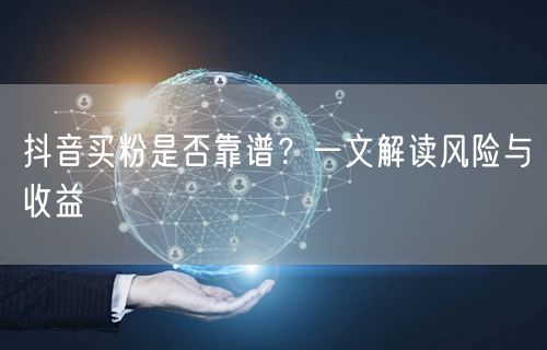 抖音买粉是否靠谱？一文解读风险与收益