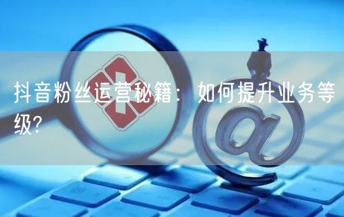抖音粉丝运营秘籍：如何提升业务等级?