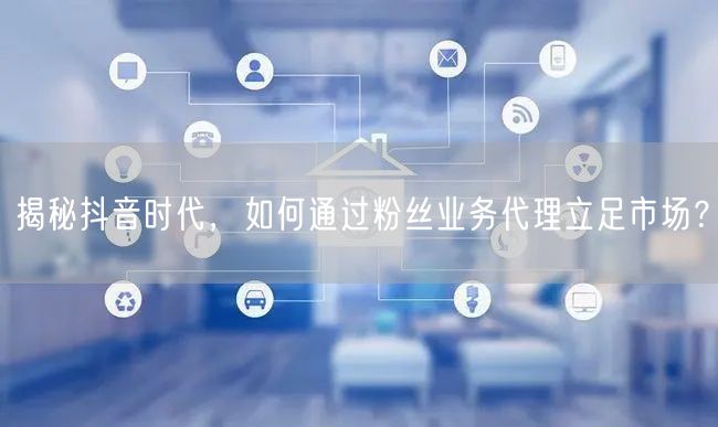 揭秘抖音时代，如何通过粉丝业务代理立足市场？