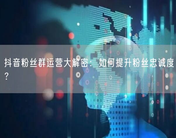 抖音粉丝群运营大解密：如何提升粉丝忠诚度？