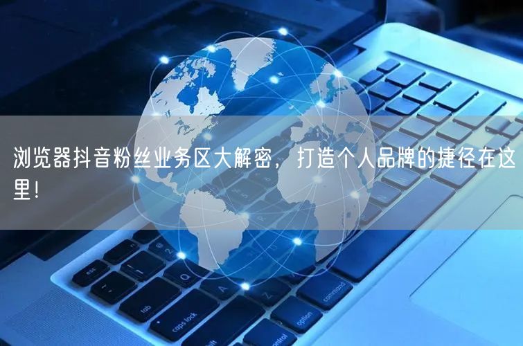 浏览器抖音粉丝业务区大解密，打造个人品牌的捷径在这里！