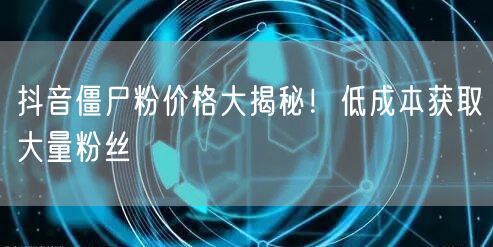 抖音僵尸粉价格大揭秘！低成本获取大量粉丝