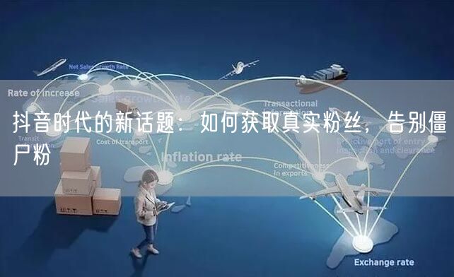 抖音时代的新话题：如何获取真实粉丝，告别僵尸粉