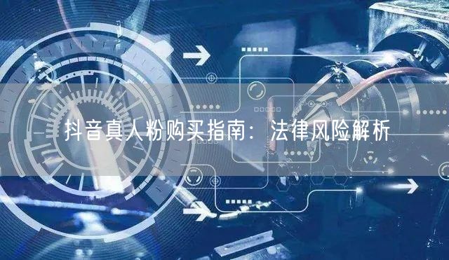 抖音真人粉购买指南：法律风险解析