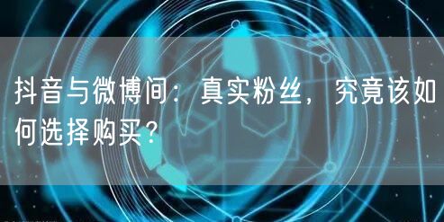 抖音与微博间：真实粉丝，究竟该如何选择购买？