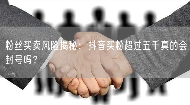 粉丝买卖风险揭秘：抖音买粉超过五千真的会封号吗？