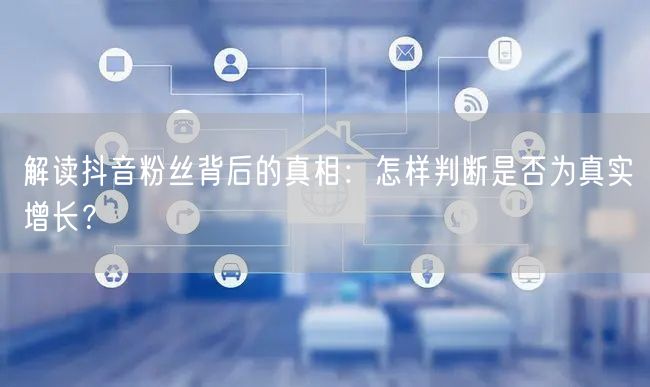解读抖音粉丝背后的真相：怎样判断是否为真实增长？