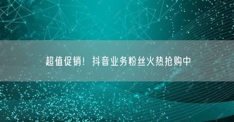 超值促销！抖音业务粉丝火热抢购中