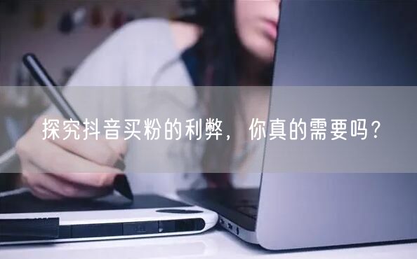 探究抖音买粉的利弊，你真的需要吗？