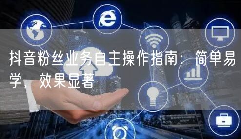 抖音粉丝业务自主操作指南：简单易学，效果显著