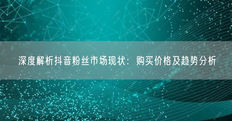 深度解析抖音粉丝市场现状：购买价格及趋势分析