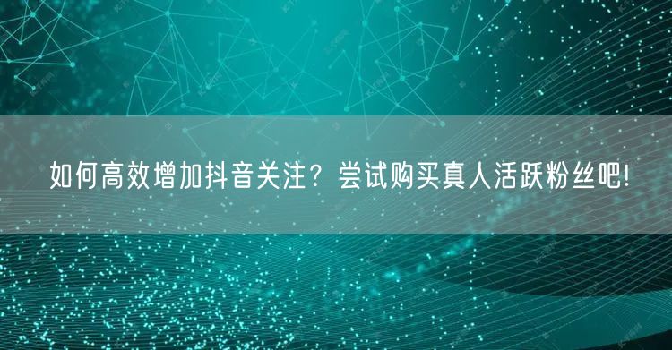 如何高效增加抖音关注？尝试购买真人活跃粉丝吧!